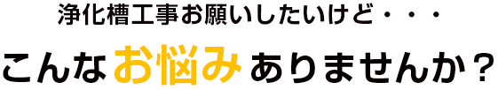浄化槽工事お願いしたいけど・・こんなお悩みありませんか？