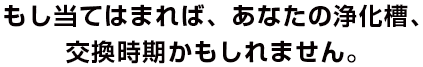 もし当てはまれば、あなたの浄化槽、交換時期かもしれません。